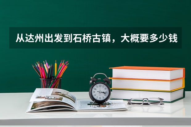 从达州出发到石桥古镇，大概要多少钱？大神们帮帮忙