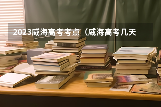 2023威海高考考点（威海高考几天）
