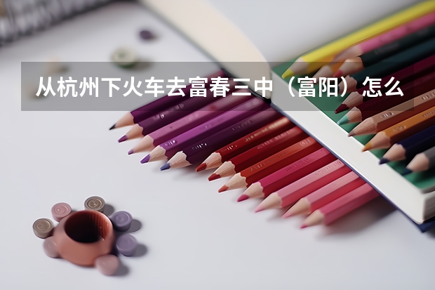 从杭州下火车去富春三中（富阳）怎么走？详细点的、包括坐什么车、到哪坐，坐什么车等等——复制绕道