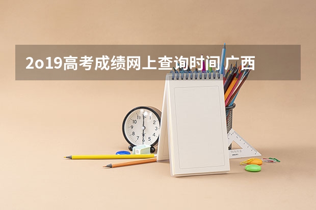 2o19高考成绩网上查询时间 广西2o23年高考成绩