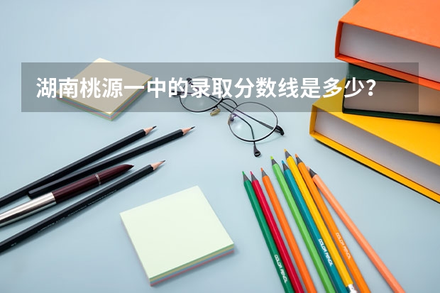 湖南桃源一中的录取分数线是多少？