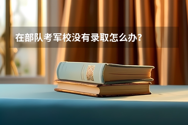在部队考军校没有录取怎么办？