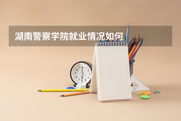 湖南警察学院就业情况如何