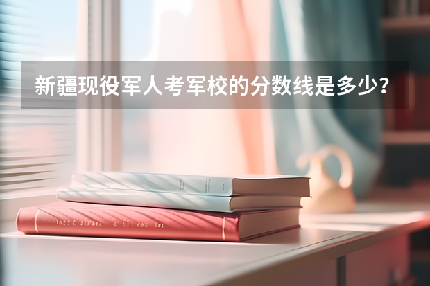 新疆现役军人考军校的分数线是多少？