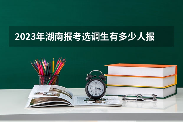 2023年湖南报考选调生有多少人报名呢 河南2023年选调生录取率？