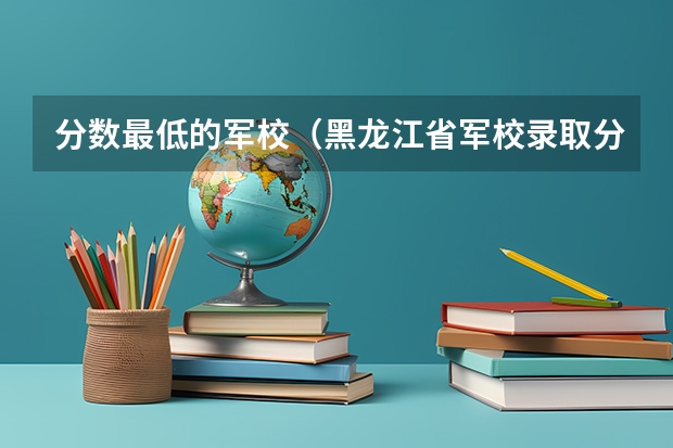 分数最低的军校（黑龙江省军校录取分数线）