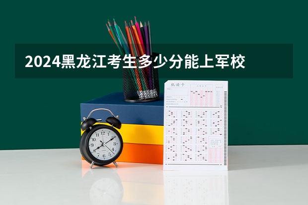 2024黑龙江考生多少分能上军校 各军校在黑龙江录取分数线