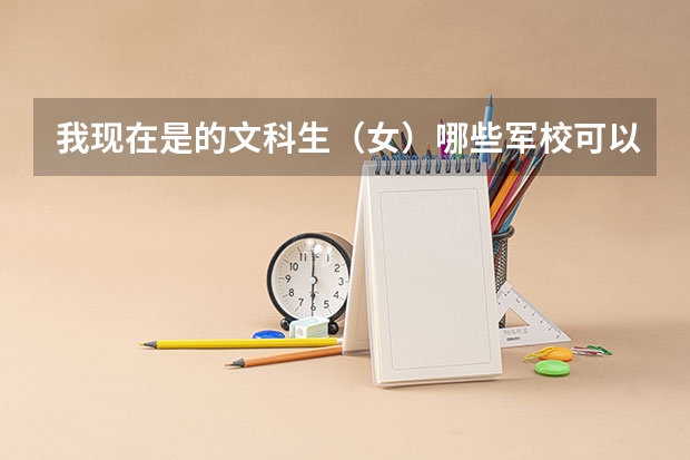 我现在是的文科生（女）哪些军校可以报考的？！希望有关专业人士可以帮帮我