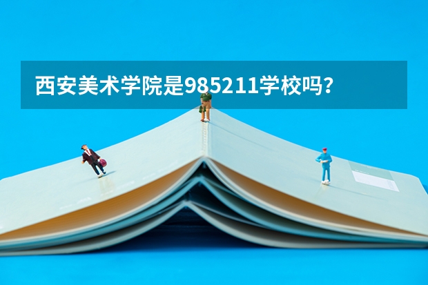 西安美术学院是985/211学校吗？往年录取分数怎么样