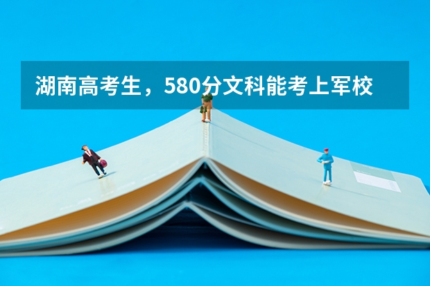 湖南高考生，580分文科能考上军校吗？能考上哪个军校？急！谢谢