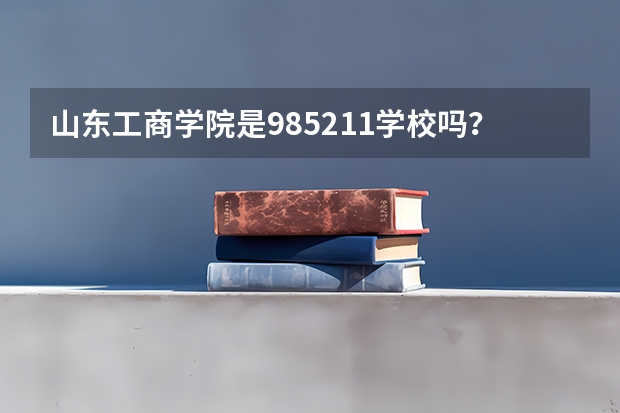 山东工商学院是985/211学校吗？往年录取分数怎么样