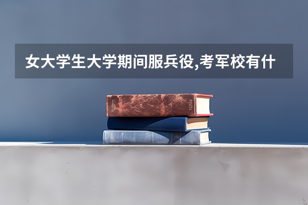 女大学生大学期间服兵役,考军校有什么优惠政策
