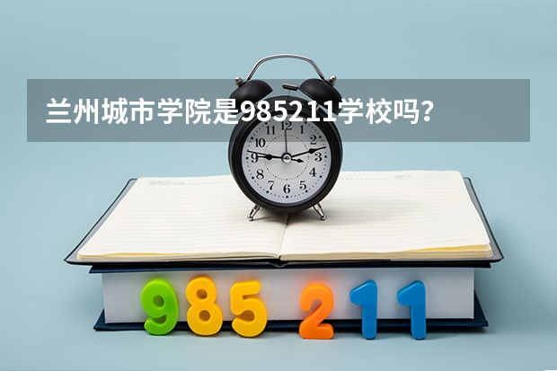兰州城市学院是985/211学校吗？往年录取分数怎么样