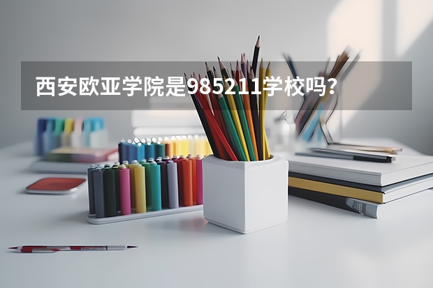西安欧亚学院是985/211学校吗？往年录取分数怎么样