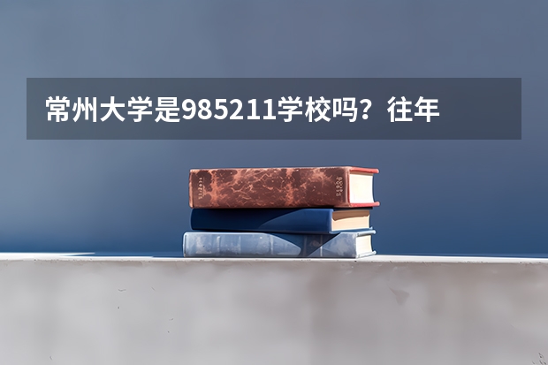 常州大学是985/211学校吗？往年录取分数怎么样