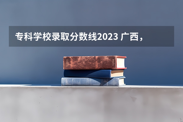 专科学校录取分数线2023 广西，或青海有几所军校？