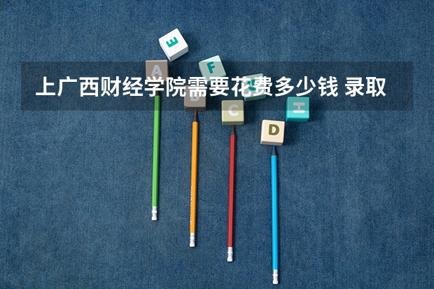 上广西财经学院需要花费多少钱 录取规则如何