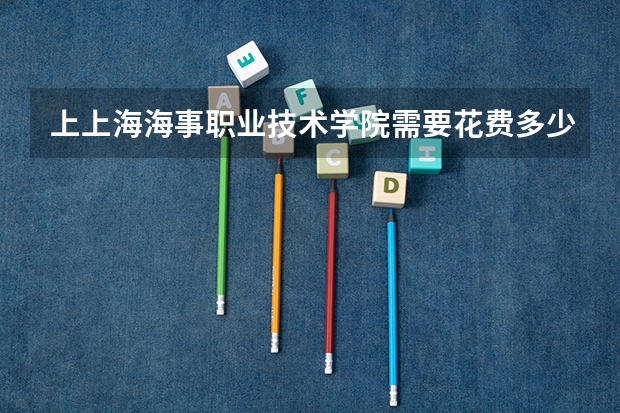 上上海海事职业技术学院需要花费多少钱 录取规则如何