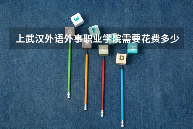 上武汉外语外事职业学院需要花费多少钱 录取规则如何