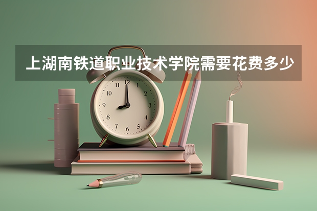 上湖南铁道职业技术学院需要花费多少钱 录取规则如何