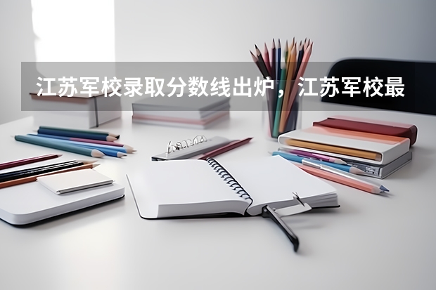 江苏军校录取分数线出炉，江苏军校最低录取分数线多少
