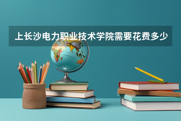 上长沙电力职业技术学院需要花费多少钱 录取规则如何
