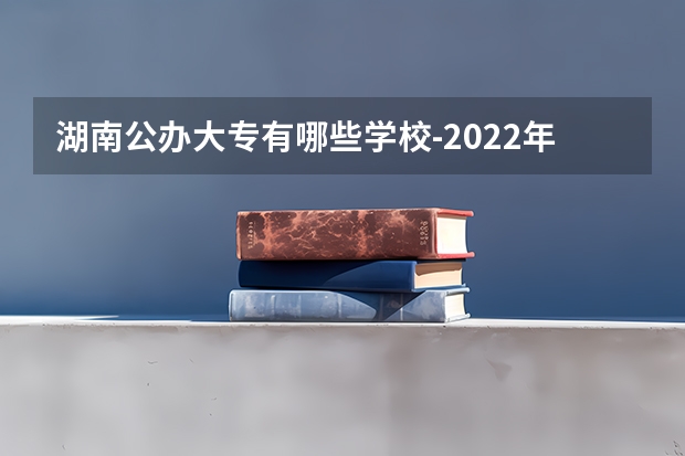 湖南公办大专有哪些学校-2022年湖南省公立专科院校有哪些？
