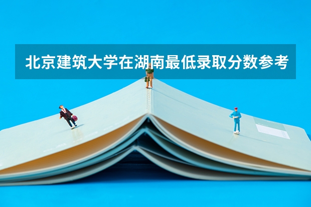 北京建筑大学在湖南最低录取分数参考