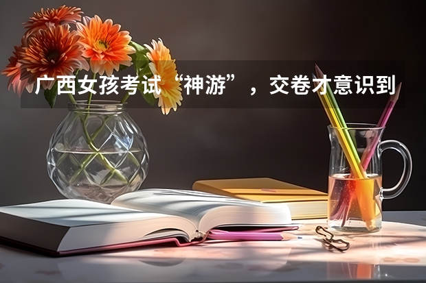 广西女孩考试“神游”，交卷才意识到在高考，她最后的成绩理想吗？