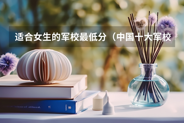 适合女生的军校最低分（中国十大军校排名及录取分数线）