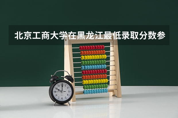北京工商大学在黑龙江最低录取分数参考