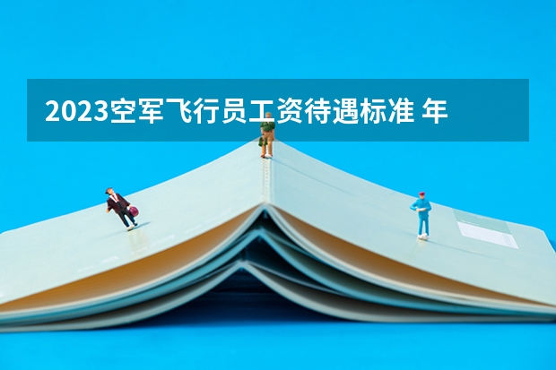 2023空军飞行员工资待遇标准 年薪多少