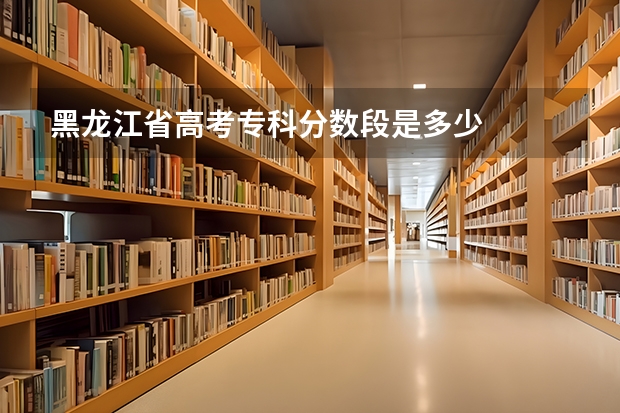 黑龙江省高考专科分数段是多少