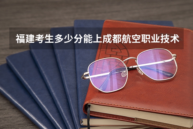 福建考生多少分能上成都航空职业技术学院