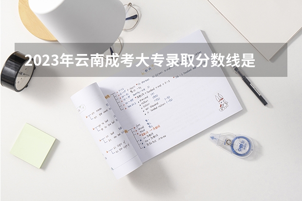 2023年云南成考大专录取分数线是多少 最低分是多少？