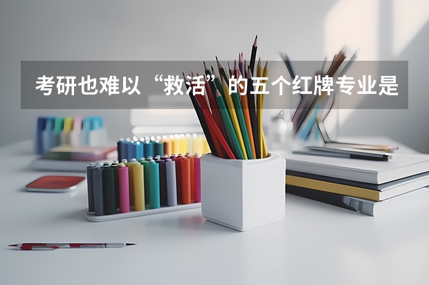 考研也难以“救活”的五个红牌专业是哪5个？ 考研:需考研才有出路的5大