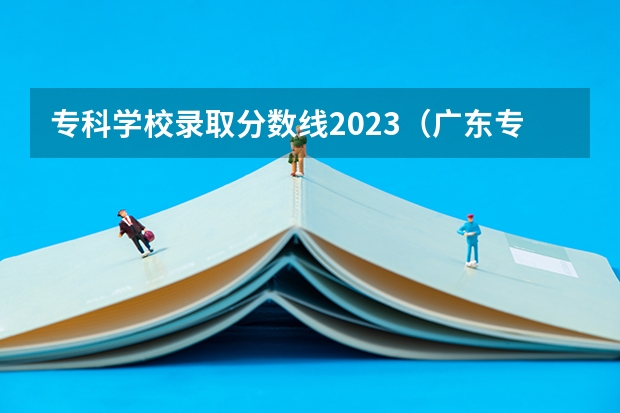 专科学校录取分数线2023（广东专科学校排名榜及录取分数线）