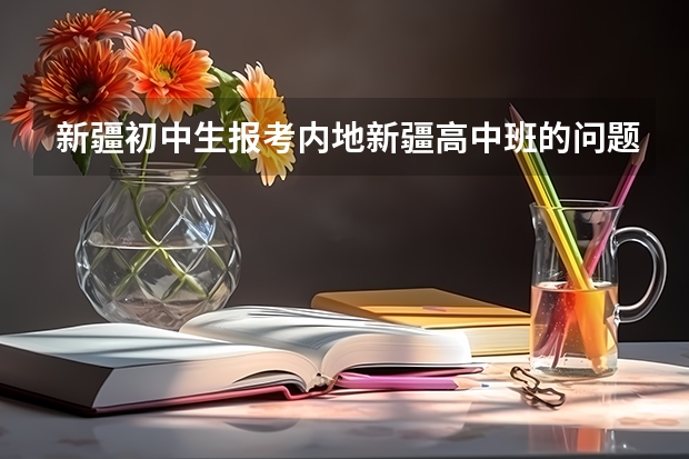 新疆初中生报考内地新疆高中班的问题！！！（解读新疆初中生升读内高班）
