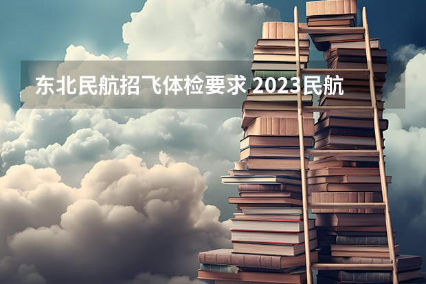 东北民航招飞体检要求 2023民航招飞体检要求如下