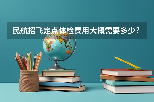 民航招飞定点体检费用大概需要多少?