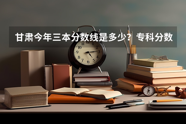甘肃今年三本分数线是多少？专科分数线是多少？
