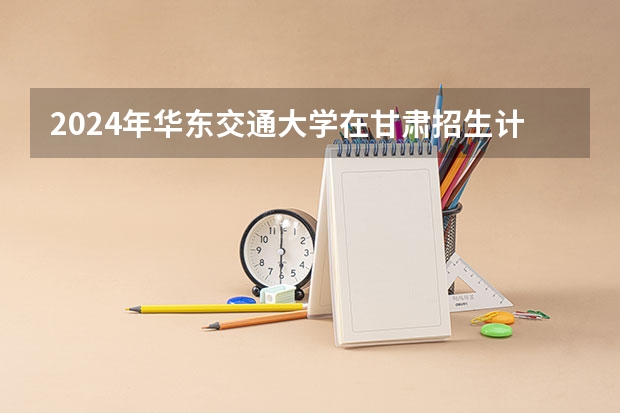 2024年华东交通大学在甘肃招生计划如何
