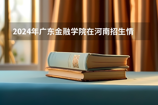 2024年广东金融学院在河南招生情况如何