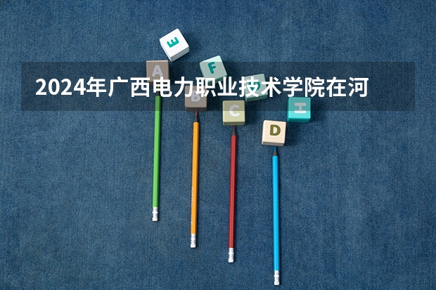 2024年广西电力职业技术学院在河南招生情况如何