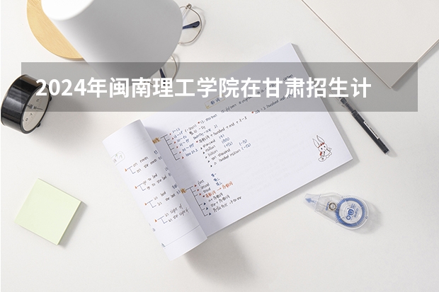 2024年闽南理工学院在甘肃招生计划如何