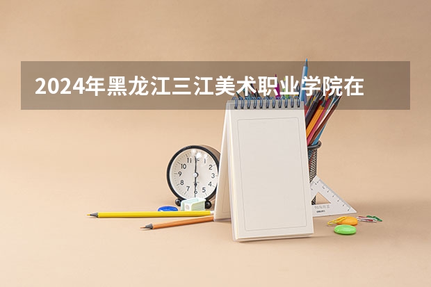 2024年黑龙江三江美术职业学院在河南招生情况如何