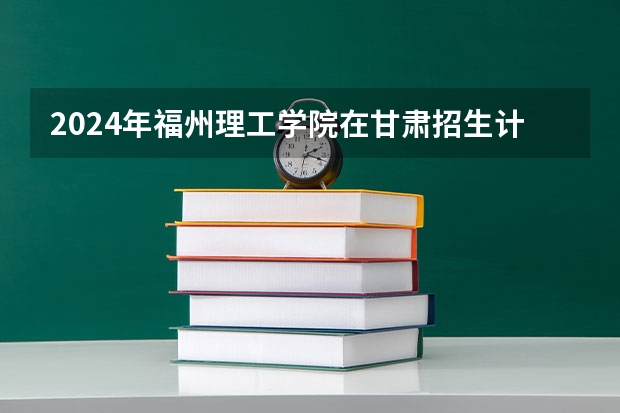 2024年福州理工学院在甘肃招生计划如何