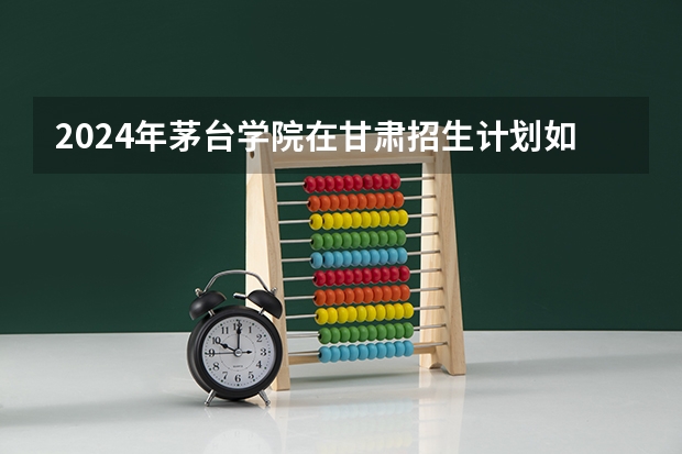2024年茅台学院在甘肃招生计划如何