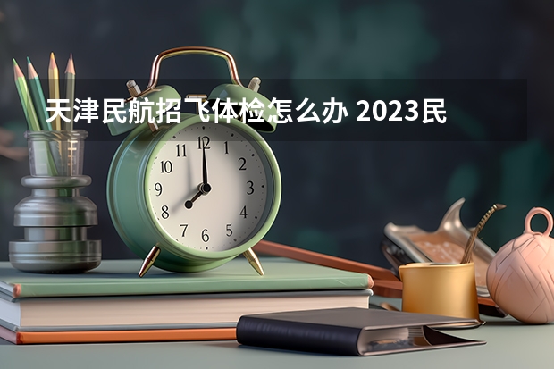 天津民航招飞体检怎么办 2023民航招飞体检要求