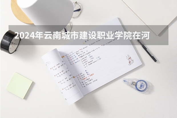 2024年云南城市建设职业学院在河南招生情况如何